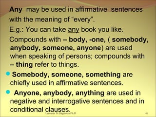 Any may be used in affirmative sentences
with the meaning of “every”.
E.g.: You can take any book you like.
Compounds with – body, -one, ( somebody,
anybody, someone, anyone) are used
when speaking of persons; compounds with
– thing refer to things.
Somebody, someone, something are
chiefly used in affirmative sentences.
 Anyone, anybody, anything are used in
negative and interrogative sentences and in
conditional clauses.Lecturer Ts.Dagiimaa Ph.D 62
 