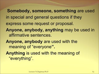 Somebody, someone, something are used
in special and general questions if they
express some request or proposal.
Anyone, anybody, anything may be used in
affirmative sentences.
Anyone, anybody are used with the
meaning of “everyone”.
Anything is used with the meaning of
“everything”.
63Lecturer Ts.Dagiimaa Ph.D
 