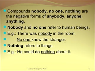 Compounds nobody, no one, nothing are
the negative forms of anybody, anyone,
anything.
Nobody and no one refer to human beings.
E.g.: There was nobody in the room.
 No one knew the stranger.
Nothing refers to things.
E.g.: He could do nothing about it.
65Lecturer Ts.Dagiimaa Ph.D
 