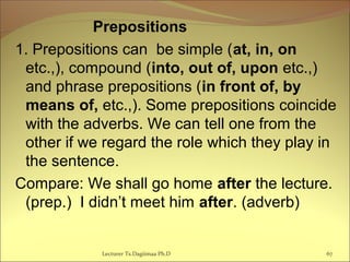 Prepositions
1. Prepositions can be simple (at, in, on
etc.,), compound (into, out of, upon etc.,)
and phrase prepositions (in front of, by
means of, etc.,). Some prepositions coincide
with the adverbs. We can tell one from the
other if we regard the role which they play in
the sentence.
Compare: We shall go home after the lecture.
(prep.) I didn’t meet him after. (adverb)
67Lecturer Ts.Dagiimaa Ph.D
 