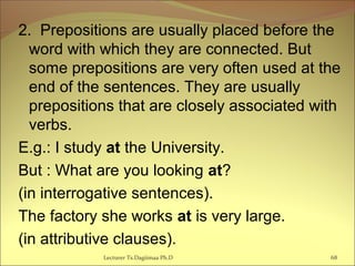 2. Prepositions are usually placed before the
word with which they are connected. But
some prepositions are very often used at the
end of the sentences. They are usually
prepositions that are closely associated with
verbs.
E.g.: I study at the University.
But : What are you looking at?
(in interrogative sentences).
The factory she works at is very large.
(in attributive clauses).
68Lecturer Ts.Dagiimaa Ph.D
 
