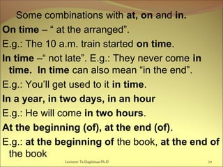 Some combinations with at, on and in.
On time – “ at the arranged”.
E.g.: The 10 a.m. train started on time.
In time –“ not late”. E.g.: They never come in
time. In time can also mean “in the end”.
E.g.: You’ll get used to it in time.
In a year, in two days, in an hour
E.g.: He will come in two hours.
At the beginning (of), at the end (of).
E.g.: at the beginning of the book, at the end of
the book
Lecturer Ts.Dagiimaa Ph.D 70
 