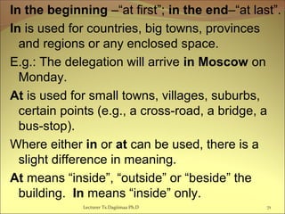 In the beginning –“at first”; in the end–“at last”.
In is used for countries, big towns, provinces
and regions or any enclosed space.
E.g.: The delegation will arrive in Moscow on
Monday.
At is used for small towns, villages, suburbs,
certain points (e.g., a cross-road, a bridge, a
bus-stop).
Where either in or at can be used, there is a
slight difference in meaning.
At means “inside”, “outside” or “beside” the
building. In means “inside” only.
Lecturer Ts.Dagiimaa Ph.D 71
 