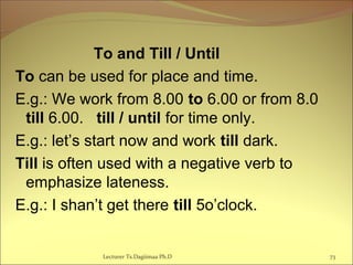To and Till / Until
To can be used for place and time.
E.g.: We work from 8.00 to 6.00 or from 8.0
till 6.00. till / until for time only.
E.g.: let’s start now and work till dark.
Till is often used with a negative verb to
emphasize lateness.
E.g.: I shan’t get there till 5o’clock.
Lecturer Ts.Dagiimaa Ph.D 73
 