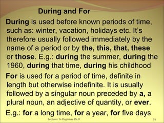 During and For
During is used before known periods of time,
such as: winter, vacation, holidays etc. It’s
therefore usually followed immediately by the
name of a period or by the, this, that, these
or those. E.g.: during the summer, during the
1960, during that time, during his childhood
For is used for a period of time, definite in
length but otherwise indefinite. It is usually
followed by a singular noun preceded by a, a
plural noun, an adjective of quantity, or ever.
E.g.: for a long time, for a year, for five days
74Lecturer Ts.Dagiimaa Ph.D
 