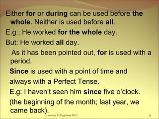 Either for or during can be used before the
whole. Neither is used before all.
E.g.: He worked for the whole day.
But: He worked all day.
As it has been pointed out, for is used with a
period.
Since is used with a point of time and
always with a Perfect Tense.
E.g: I haven’t seen him since five o’clock.
(the beginning of the month; last year, we
came back).Lecturer Ts.Dagiimaa Ph.D 75
 