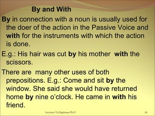   By and With
By in connection with a noun is usually used for
the doer of the action in the Passive Voice and
with for the instruments with which the action
is done.
E.g.: His hair was cut by his mother with the
scissors.
There are many other uses of both
prepositions. E.g.: Come and sit by the
window. She said she would have returned
home by nine o’clock. He came in with his
friend.
76Lecturer Ts.Dagiimaa Ph.D
 