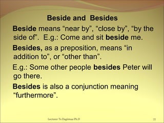 Beside and Besides
Beside means “near by”, “close by”, “by the
side of”. E.g.: Come and sit beside me.
Besides, as a preposition, means “in
addition to”, or “other than”.
E.g.: Some other people besides Peter will
go there.
Besides is also a conjunction meaning
“furthermore”.
77Lecturer Ts.Dagiimaa Ph.D
 