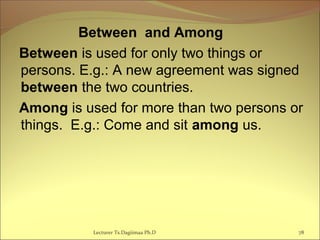 Between and Among
Between is used for only two things or
persons. E.g.: A new agreement was signed
between the two countries.
Among is used for more than two persons or
things. E.g.: Come and sit among us.
Lecturer Ts.Dagiimaa Ph.D 78
 