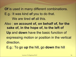 Of is used in many different combinations.
E.g.: It was kind of you to do that.
We are tired of all this.
Also : on account of, on behalf of, for the
sake of, in the hope of, to the left of
Up and down have the basic function of
expressing motion or position in the vertical
direction.
E.g.: To go up the hill, go down the hill
80Lecturer Ts.Dagiimaa Ph.D
 