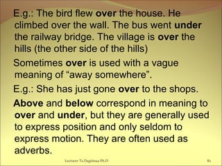 E.g.: The bird flew over the house. He
climbed over the wall. The bus went under
the railway bridge. The village is over the
hills (the other side of the hills)
Sometimes over is used with a vague
meaning of “away somewhere”.
E.g.: She has just gone over to the shops.
Above and below correspond in meaning to
over and under, but they are generally used
to express position and only seldom to
express motion. They are often used as
adverbs.
Lecturer Ts.Dagiimaa Ph.D 82
 