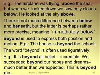 E.g.: The airplane was flying above the sea,
but when we looked down we saw only clouds
below. He looked at the sky above.
There is not much difference between below
and beneath, but the latter is perhaps rather
more precise, meaning “immediately below”.
Beyond is used to express both position and
motion. E.g.: The house is beyond the school.
The word “beyond’ is often used figuratively.
E.g.: It is beyond all belief – incredible. We
succeeded beyond our hopes and dreams–
much better than we expected. This is beyond
me. Lecturer Ts.Dagiimaa Ph.D 83
 