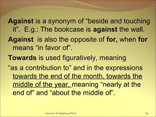 Against is a synonym of “beside and touching
it”. E.g.: The bookcase is against the wall.
Against is also the opposite of for, when for
means “in favor of”.
Towards is used figuratively, meaning
“as a contribution to” and in the expressions
towards the end of the month, towards the
middle of the year, meaning “nearly at the
end of” and “about the middle of”.
Lecturer Ts.Dagiimaa Ph.D 84
 