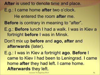 After is used to denote time and place.
E.g.: I came home after two o’clock.
He entered the room after me.
Before is contrary in meaning to “after”.
E.g.: Before lunch I had a walk. I was in Kiev a
fortnight before I was in Minsk.
Don’t mix up before and ago, after and
afterwards (later).
E.g.: I was in Kiev a fortnight ago. Before I
came to Kiev I had been to Leningrad. I came
home after they had left. I came home.
Afterwards they left.
85Lecturer Ts.Dagiimaa Ph.D
 