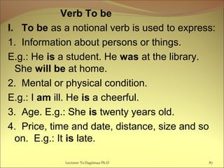 Verb To be
I. To be as a notional verb is used to express:
1. Information about persons or things.
E.g.: He is a student. He was at the library.
She will be at home.
2. Mental or physical condition.
E.g.: I am ill. He is a cheerful.
3. Age. E.g.: She is twenty years old.
4. Price, time and date, distance, size and so
on. E.g.: It is late.
87Lecturer Ts.Dagiimaa Ph.D
 