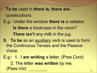 To be used in there is, there are–
constructions.
E.g.: Under the window there is a radiator.
Is there a bookcase in the room?
There isn’t any milk in the jug.
II. To be as an auxiliary verb is used to form
the Continuous Tenses and the Passive
Voice.
E.g.: 1. I am writing a letter. (Pres.Cont)
2. The letter was written by me.
(Pass.Voi) Lecturer Ts.Dagiimaa Ph.D 88
 