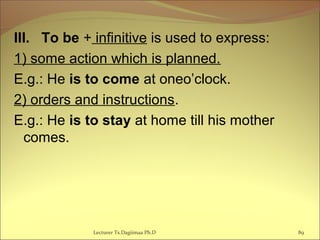 III. To be + infinitive is used to express:
1) some action which is planned.
E.g.: He is to come at oneo’clock.
2) orders and instructions.
E.g.: He is to stay at home till his mother
comes.
89Lecturer Ts.Dagiimaa Ph.D
 