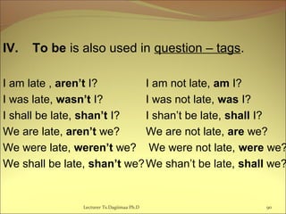IV. To be is also used in question – tags.
I am late , aren’t I? I am not late, am I?
I was late, wasn’t I? I was not late, was I?
I shall be late, shan’t I? I shan’t be late, shall I?
We are late, aren’t we? We are not late, are we?
We were late, weren’t we? We were not late, were we?
We shall be late, shan’t we?We shan’t be late, shall we?
90Lecturer Ts.Dagiimaa Ph.D
 