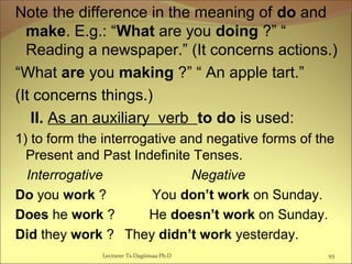 Note the difference in the meaning of do and
make. E.g.: “What are you doing ?” “
Reading a newspaper.” (It concerns actions.)
“What are you making ?” “ An apple tart.”
(It concerns things.)
II. As an auxiliary verb to do is used:
1) to form the interrogative and negative forms of the
Present and Past Indefinite Tenses.
Interrogative Negative
Do you work ? You don’t work on Sunday.
Does he work ? He doesn’t work on Sunday.
Did they work ? They didn’t work yesterday.
93Lecturer Ts.Dagiimaa Ph.D
 