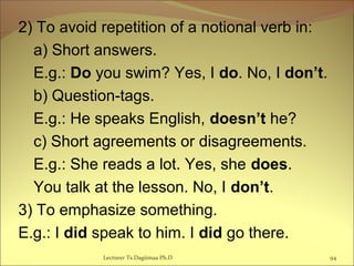 2) To avoid repetition of a notional verb in:
a) Short answers.
E.g.: Do you swim? Yes, I do. No, I don’t.
b) Question-tags.
E.g.: He speaks English, doesn’t he?
c) Short agreements or disagreements.
E.g.: She reads a lot. Yes, she does.
You talk at the lesson. No, I don’t.
3) To emphasize something.
E.g.: I did speak to him. I did go there.
94Lecturer Ts.Dagiimaa Ph.D
 