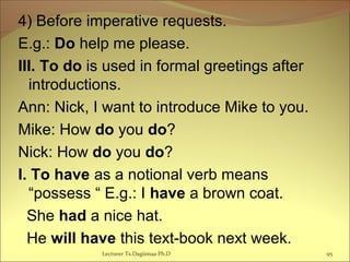 4) Before imperative requests.
E.g.: Do help me please.
III. To do is used in formal greetings after
introductions.
Ann: Nick, I want to introduce Mike to you.
Mike: How do you do?
Nick: How do you do?
I. To have as a notional verb means
“possess “ E.g.: I have a brown coat.
She had a nice hat.
He will have this text-book next week.
Lecturer Ts.Dagiimaa Ph.D 95
 