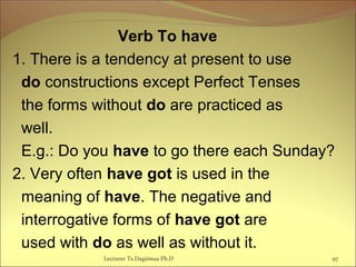 Verb To have
1. There is a tendency at present to use
do constructions except Perfect Tenses
the forms without do are practiced as
well.
E.g.: Do you have to go there each Sunday?
2. Very often have got is used in the
meaning of have. The negative and
interrogative forms of have got are
used with do as well as without it.
97Lecturer Ts.Dagiimaa Ph.D
 