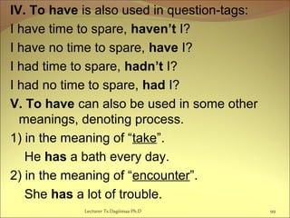 IV. To have is also used in question-tags:
I have time to spare, haven’t I?
I have no time to spare, have I?
I had time to spare, hadn’t I?
I had no time to spare, had I?
V. To have can also be used in some other
meanings, denoting process.
1) in the meaning of “take”.
He has a bath every day.
2) in the meaning of “encounter”.
She has a lot of trouble.
99Lecturer Ts.Dagiimaa Ph.D
 