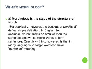 WHAT'S MORPHOLOGY?

   a) Morphology is the study of the structure of
    words.
     -Paradoxically, however, the concept of word itself
    defies simple definition. In English, for
    example, words tend to be smaller than the
    sentence, and we combine words to form
    sentences. One tricky thing, however, is that in
    many languages, a single word can have
    "sentence" meaning
 