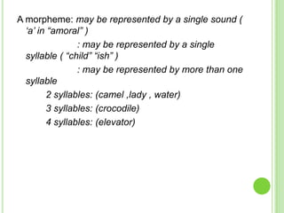 A morpheme: may be represented by a single sound (
  „a‟ in “amoral” )
                : may be represented by a single
  syllable ( “child” “ish” )
                : may be represented by more than one
  syllable
        2 syllables: (camel ,lady , water)
        3 syllables: (crocodile)
        4 syllables: (elevator)
 