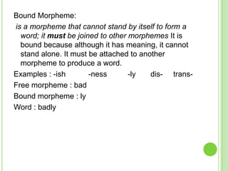 Bound Morpheme:
is a morpheme that cannot stand by itself to form a
  word; it must be joined to other morphemes It is
  bound because although it has meaning, it cannot
  stand alone. It must be attached to another
  morpheme to produce a word.
Examples : -ish        -ness       -ly   dis- trans-
Free morpheme : bad
Bound morpheme : ly
Word : badly
 