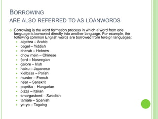 BORROWING
ARE ALSO REFERRED TO AS LOANWORDS
   Borrowing is the word formation process in which a word from one
    language is borrowed directly into another language. For example, the
    following common English words are borrowed from foreign languages:
      algebra – Arabic
      bagel – Yiddish
      cherub – Hebrew
      chow mein – Chinese
      fjord – Norwegian
      galore – Irish
      haiku – Japanese
      kielbasa – Polish
      murder – French
      near – Sanskrit
      paprika – Hungarian
      pizza – Italian
      smorgasbord – Swedish
      tamale – Spanish
      yo-yo – Tagalog
 