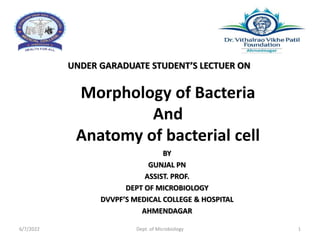 Morphology of Bacteria
And
Anatomy of bacterial cell
UNDER GARADUATE STUDENT’S LECTUER ON
BY
GUNJAL PN
ASSIST. PROF.
DEPT OF MICROBIOLOGY
DVVPF’S MEDICAL COLLEGE & HOSPITAL
AHMENDAGAR
6/7/2022 Dept. of Microbiology 1
 
