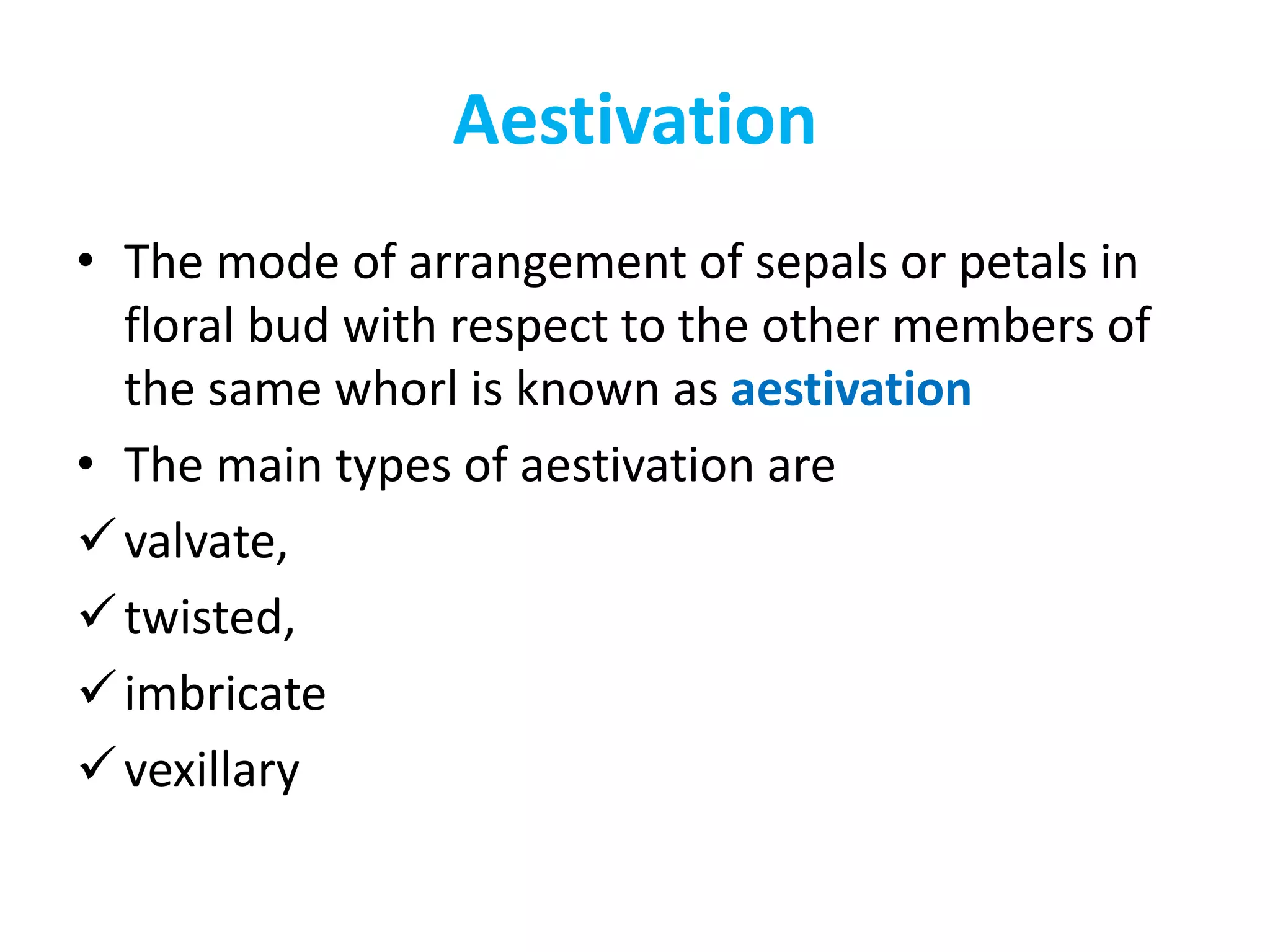 Aestivation
• The mode of arrangement of sepals or petals in
floral bud with respect to the other members of
the same whorl is known as aestivation
• The main types of aestivation are
valvate,
twisted,
imbricate
vexillary
 