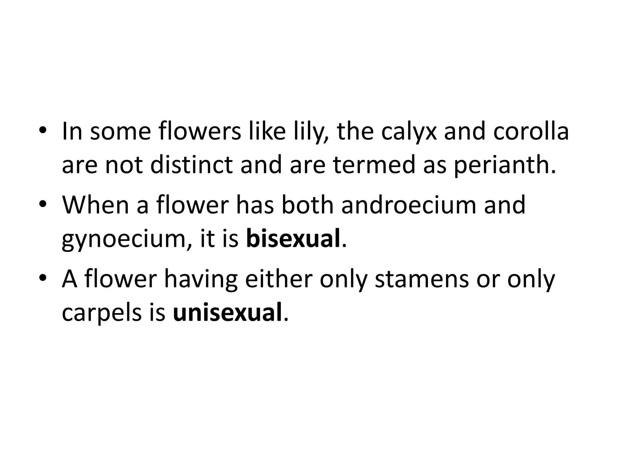 • In some flowers like lily, the calyx and corolla
are not distinct and are termed as perianth.
• When a flower has both androecium and
gynoecium, it is bisexual.
• A flower having either only stamens or only
carpels is unisexual.
 