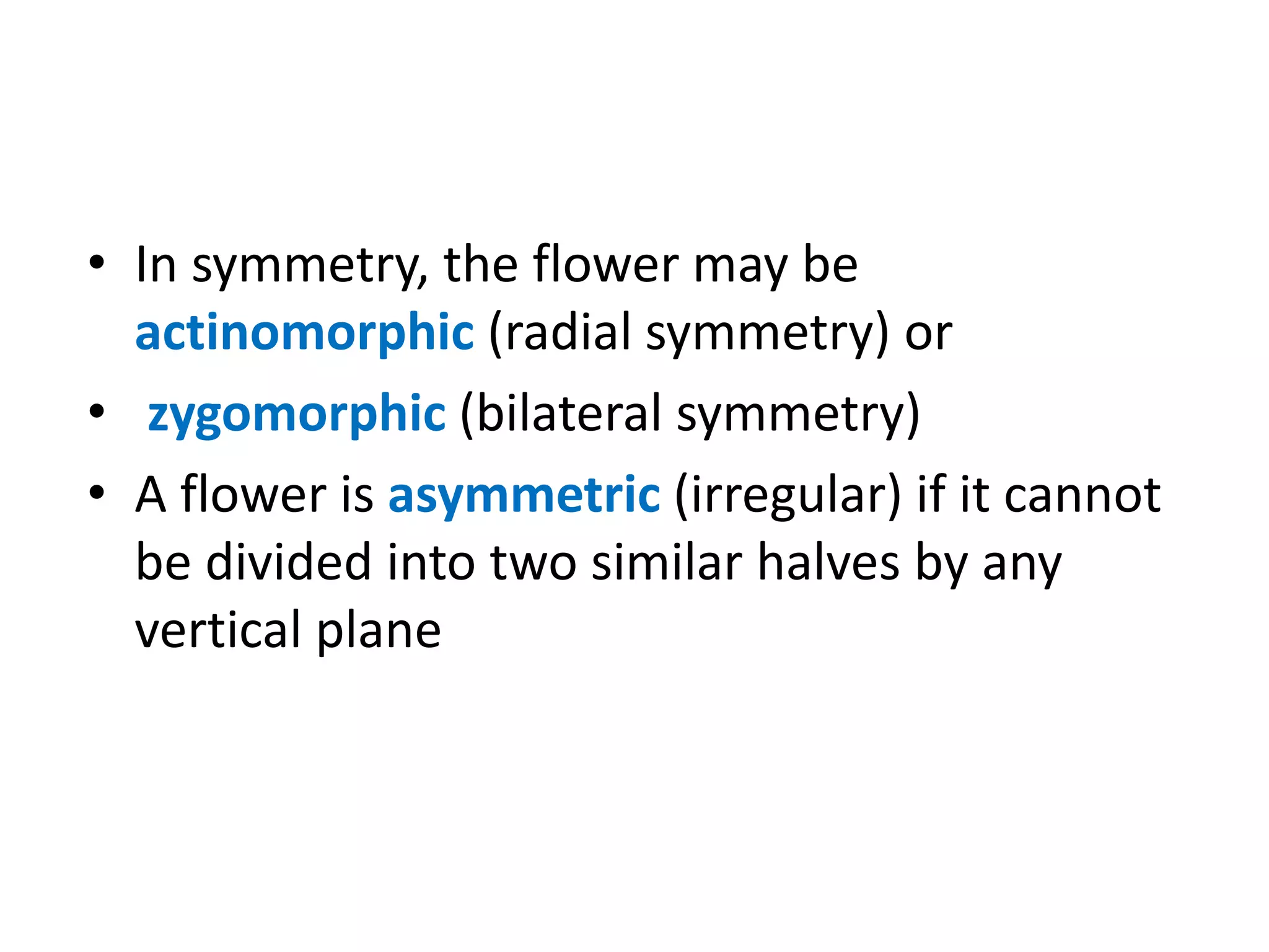 • In symmetry, the flower may be
actinomorphic (radial symmetry) or
• zygomorphic (bilateral symmetry)
• A flower is asymmetric (irregular) if it cannot
be divided into two similar halves by any
vertical plane
 