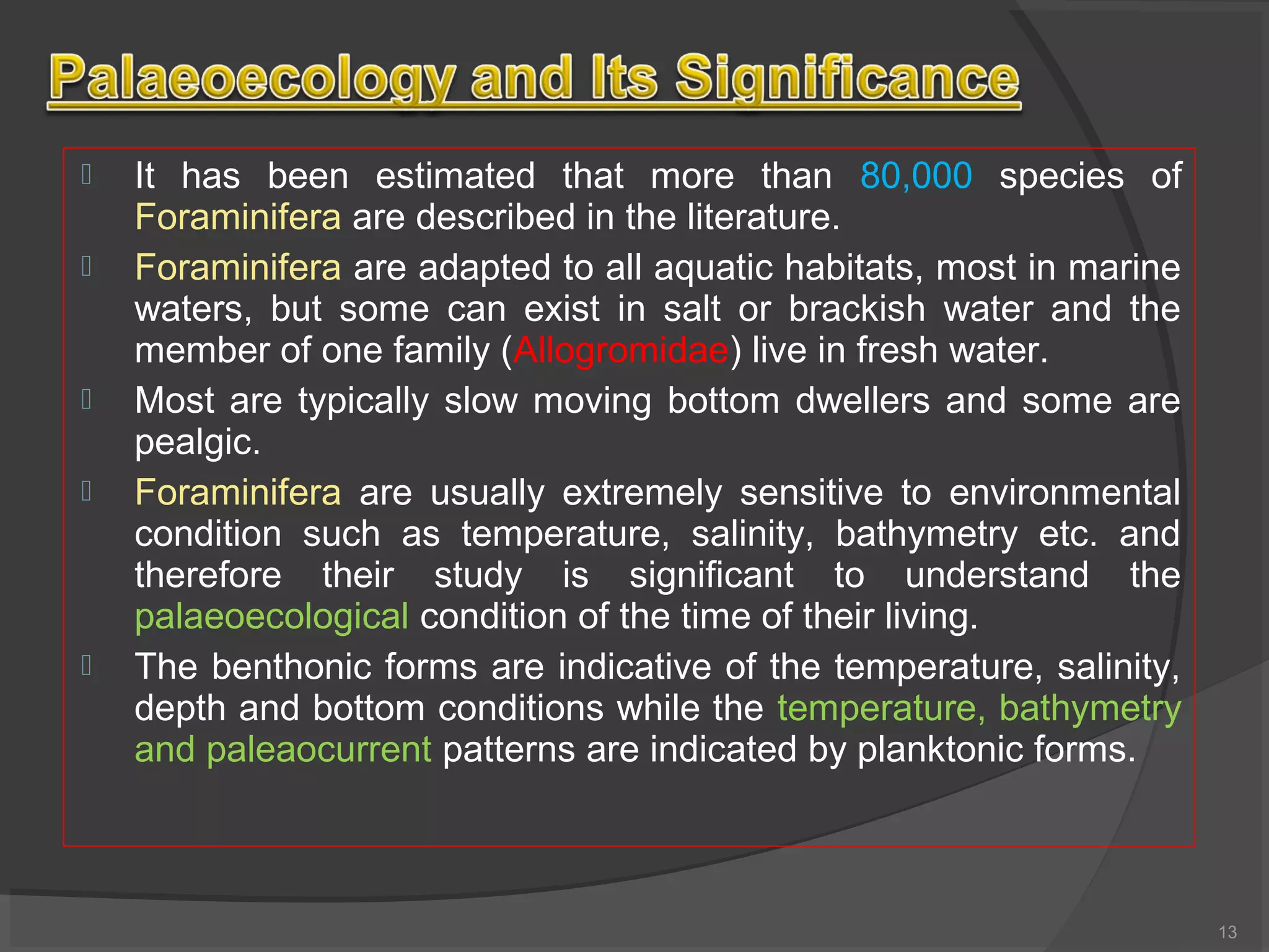  It has been estimated that more than 80,000 species of
Foraminifera are described in the literature.
 Foraminifera are adapted to all aquatic habitats, most in marine
waters, but some can exist in salt or brackish water and the
member of one family (Allogromidae) live in fresh water.
 Most are typically slow moving bottom dwellers and some are
pealgic.
 Foraminifera are usually extremely sensitive to environmental
condition such as temperature, salinity, bathymetry etc. and
therefore their study is significant to understand the
palaeoecological condition of the time of their living.
 The benthonic forms are indicative of the temperature, salinity,
depth and bottom conditions while the temperature, bathymetry
and paleaocurrent patterns are indicated by planktonic forms.
13
 