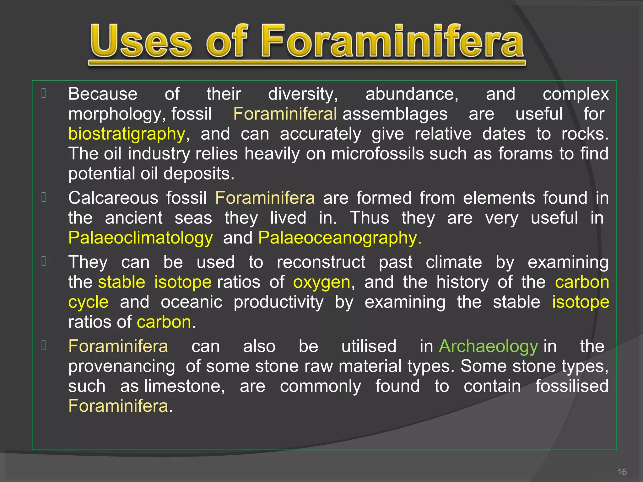  Because of their diversity, abundance, and complex
morphology, fossil Foraminiferal assemblages are useful for
biostratigraphy, and can accurately give relative dates to rocks.
The oil industry relies heavily on microfossils such as forams to find
potential oil deposits.
 Calcareous fossil Foraminifera are formed from elements found in
the ancient seas they lived in. Thus they are very useful in
Palaeoclimatology and Palaeoceanography.
 They can be used to reconstruct past climate by examining
the stable isotope ratios of oxygen, and the history of the carbon
cycle and oceanic productivity by examining the stable isotope
ratios of carbon.
 Foraminifera can also be utilised in Archaeology in the
provenancing of some stone raw material types. Some stone types,
such as limestone, are commonly found to contain fossilised
Foraminifera.
16
 