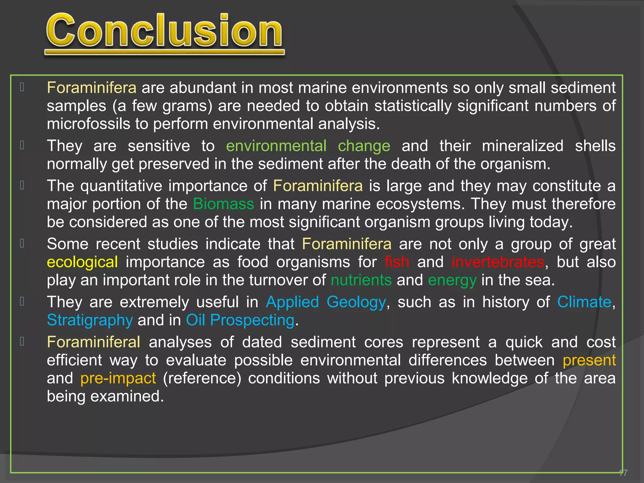  Foraminifera are abundant in most marine environments so only small sediment
samples (a few grams) are needed to obtain statistically significant numbers of
microfossils to perform environmental analysis.
 They are sensitive to environmental change and their mineralized shells
normally get preserved in the sediment after the death of the organism.
 The quantitative importance of Foraminifera is large and they may constitute a
major portion of the Biomass in many marine ecosystems. They must therefore
be considered as one of the most significant organism groups living today.
 Some recent studies indicate that Foraminifera are not only a group of great
ecological importance as food organisms for fish and invertebrates, but also
play an important role in the turnover of nutrients and energy in the sea.
 They are extremely useful in Applied Geology, such as in history of Climate,
Stratigraphy and in Oil Prospecting.
 Foraminiferal analyses of dated sediment cores represent a quick and cost
efficient way to evaluate possible environmental differences between present
and pre-impact (reference) conditions without previous knowledge of the area
being examined.
17
 