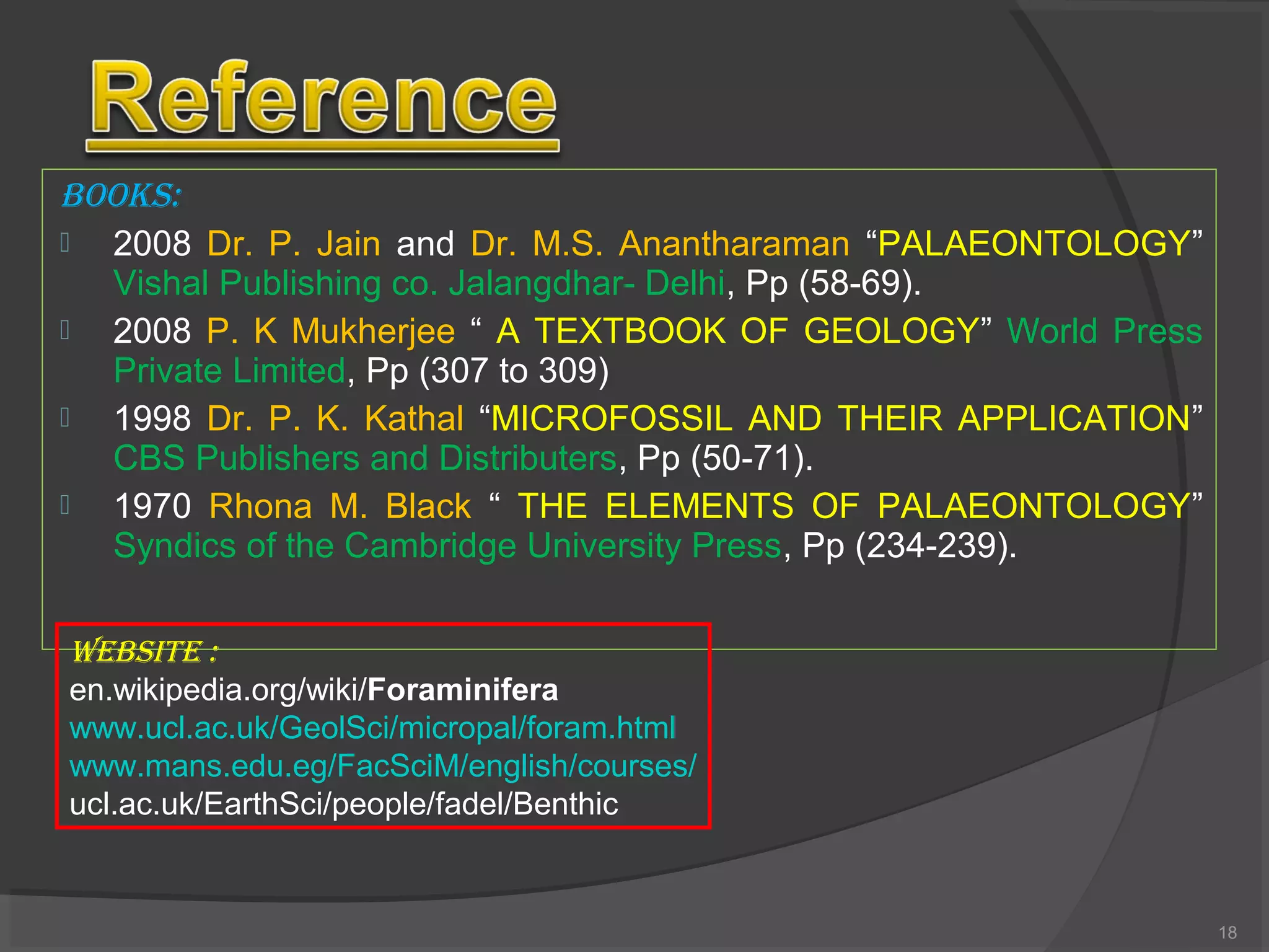 BOOKS:
 2008 Dr. P. Jain and Dr. M.S. Anantharaman “PALAEONTOLOGY”
Vishal Publishing co. Jalangdhar- Delhi, Pp (58-69).
 2008 P. K Mukherjee “ A TEXTBOOK OF GEOLOGY” World Press
Private Limited, Pp (307 to 309)
 1998 Dr. P. K. Kathal “MICROFOSSIL AND THEIR APPLICATION”
CBS Publishers and Distributers, Pp (50-71).
 1970 Rhona M. Black “ THE ELEMENTS OF PALAEONTOLOGY”
Syndics of the Cambridge University Press, Pp (234-239).
WEBSITE :
en.wikipedia.org/wiki/Foraminifera
www.ucl.ac.uk/GeolSci/micropal/foram.html
www.mans.edu.eg/FacSciM/english/courses/
ucl.ac.uk/EarthSci/people/fadel/Benthic
18
 