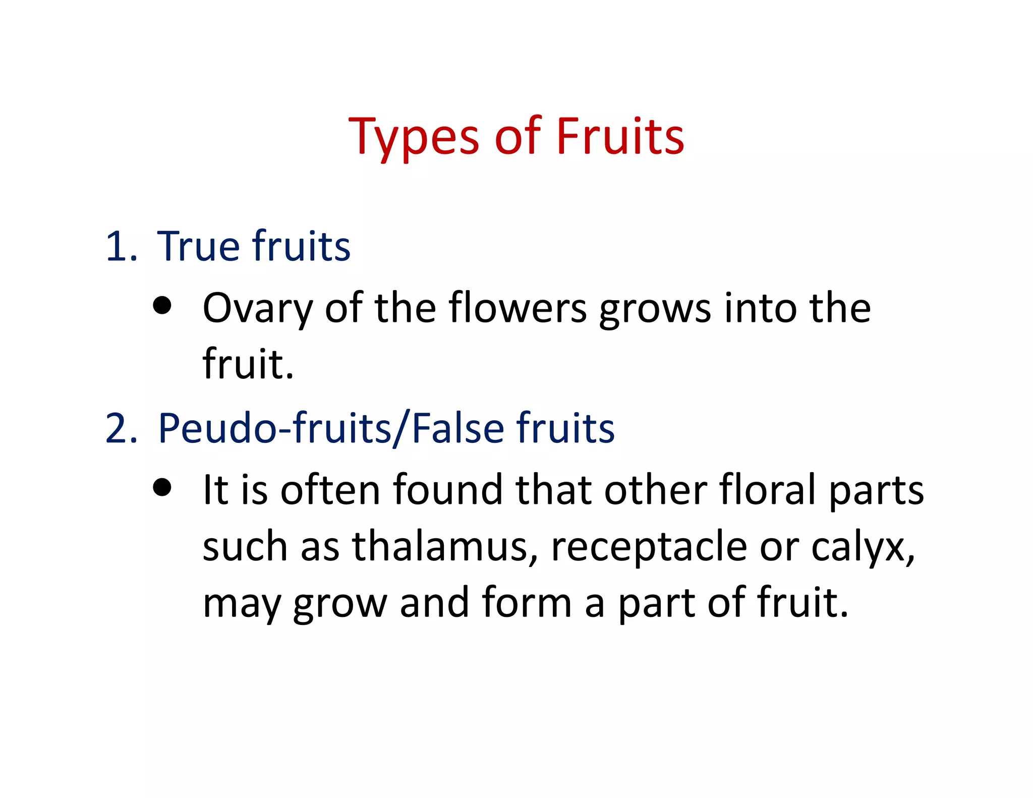 Types of Fruits
1. True fruits
     Ovary of the flowers grows into the
     fruit.
2. Peudo-fruits/False fruits
     It is often found that other floral parts
     such as thalamus, receptacle or calyx,
     may grow and form a part of fruit.
 