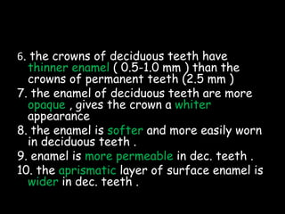 6. the crowns of deciduous teeth have
thinner enamel ( 0.5-1.0 mm ) than the
crowns of permanent teeth (2.5 mm )
7. the enamel of deciduous teeth are more
opaque , gives the crown a whiter
appearance
8. the enamel is softer and more easily worn
in deciduous teeth .
9. enamel is more permeable in dec. teeth .
10. the aprismatic layer of surface enamel is
wider in dec. teeth .
 
