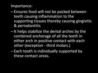 Importance:
–Ensures food will not be packed between
teeth causing inflammation to the
supporting tissues thereby causing gingivitis
& periodontitis
–It helps stabilize the dental arches by the
combined anchorage of all the teeth in
either arch in positive contact with each
other (exception - third molars.)
–Each tooth is individually supported by
these contact areas.
 
