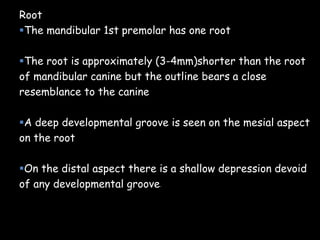 Root
The mandibular 1st premolar has one root
The root is approximately (3-4mm)shorter than the root
of mandibular canine but the outline bears a close
resemblance to the canine
A deep developmental groove is seen on the mesial aspect
on the root
On the distal aspect there is a shallow depression devoid
of any developmental groove.
 
