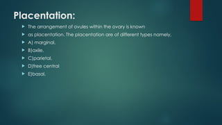 Placentation:
 The arrangement of ovules within the ovary is known
 as placentation. The placentation are of different types namely,
 A) marginal,
 B)axile,
 C)parietal,
 D)free central
 E)basal,
 