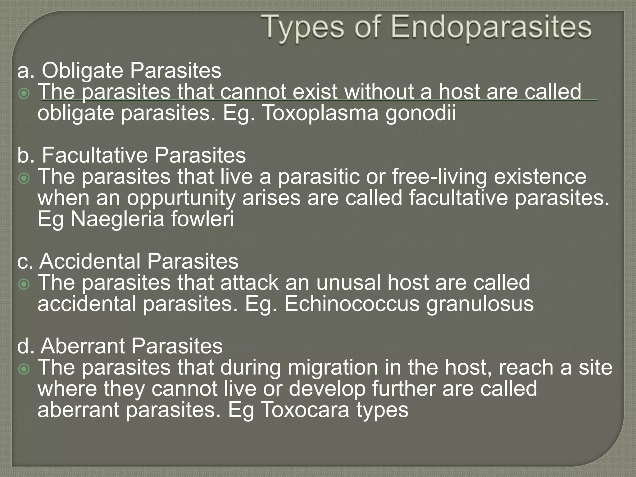 a. Obligate Parasites
 The parasites that cannot exist without a host are called
obligate parasites. Eg. Toxoplasma gonodii
b. Facultative Parasites
 The parasites that live a parasitic or free-living existence
when an oppurtunity arises are called facultative parasites.
Eg Naegleria fowleri
c. Accidental Parasites
 The parasites that attack an unusal host are called
accidental parasites. Eg. Echinococcus granulosus
d. Aberrant Parasites
 The parasites that during migration in the host, reach a site
where they cannot live or develop further are called
aberrant parasites. Eg Toxocara types
 