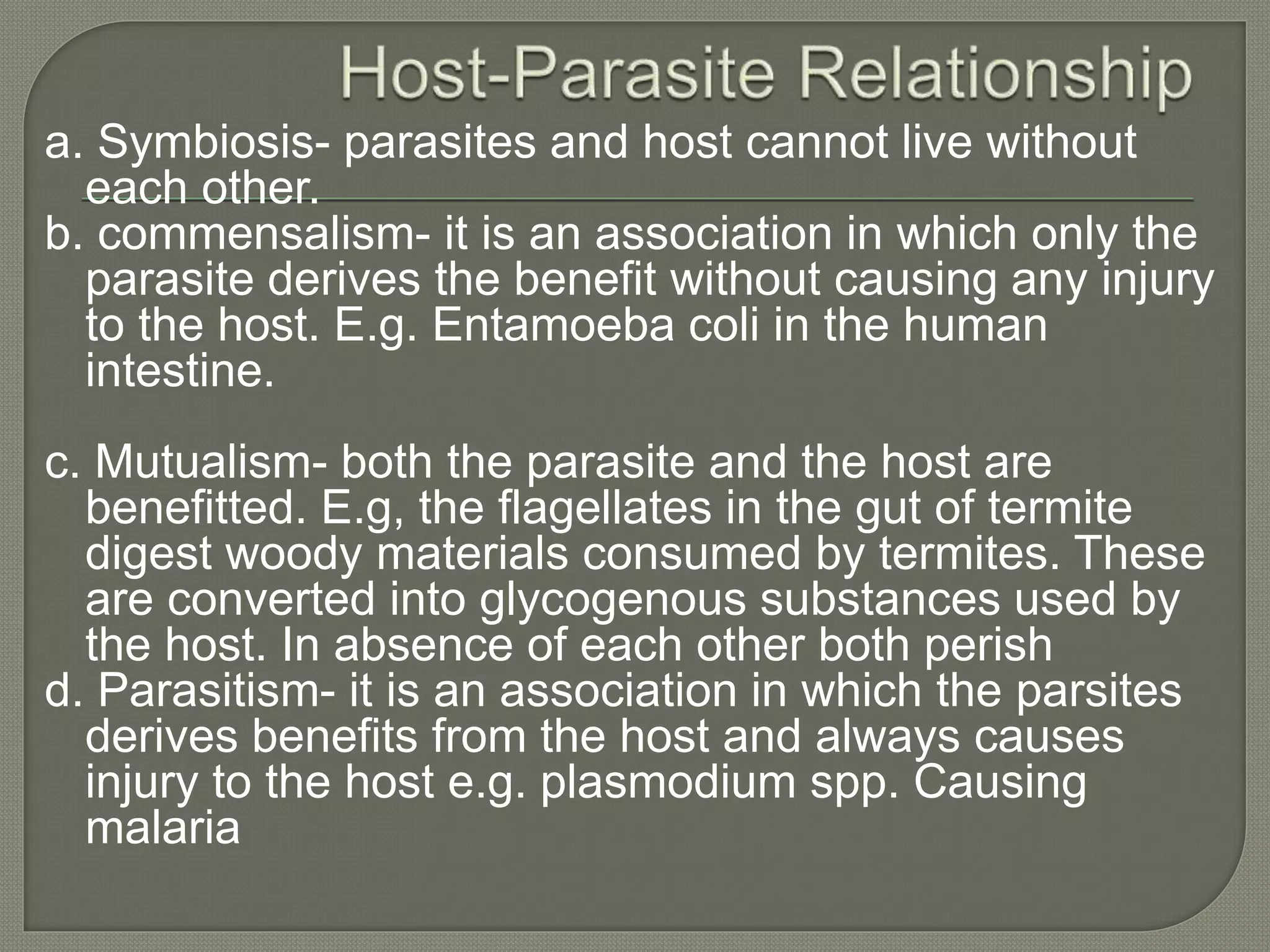 a. Symbiosis- parasites and host cannot live without
each other.
b. commensalism- it is an association in which only the
parasite derives the benefit without causing any injury
to the host. E.g. Entamoeba coli in the human
intestine.
c. Mutualism- both the parasite and the host are
benefitted. E.g, the flagellates in the gut of termite
digest woody materials consumed by termites. These
are converted into glycogenous substances used by
the host. In absence of each other both perish
d. Parasitism- it is an association in which the parsites
derives benefits from the host and always causes
injury to the host e.g. plasmodium spp. Causing
malaria
 