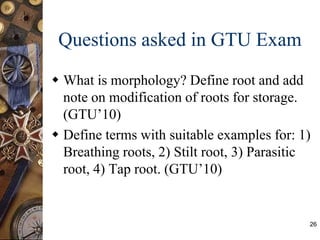 Questions asked in GTU Exam
 What is morphology? Define root and add
note on modification of roots for storage.
(GTU’10)
 Define terms with suitable examples for: 1)
Breathing roots, 2) Stilt root, 3) Parasitic
root, 4) Tap root. (GTU’10)
26
 