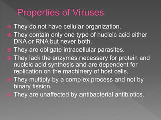  They do not have cellular organization.
 They contain only one type of nucleic acid either
DNA or RNA but never both.
 They are obligate intracellular parasites.
 They lack the enzymes necessary for protein and
nucleic acid synthesis and are dependent for
replication on the machinery of host cells.
 They multiply by a complex process and not by
binary fission.
 They are unaffected by antibacterial antibiotics.
 