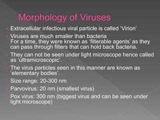  Extracellular infectious viral particle is called ‘Virion’
 Viruses are much smaller than bacteria
For a time, they were known as ‘filterable agents’ as they
can pass through filters that can hold back bacteria.
 They can not be seen under light microscope hence called
as ‘ultramicroscopic’.
 The virus particles seen in this manner are known as
‘elementary bodies’.
 Size range: 20-300 nm
 Parvovirus: 20 nm (smallest virus)
 Pox virus: 300 nm (biggest virus and can be seen under
light microscope)
 