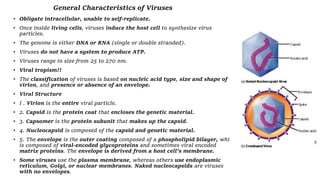 General Characteristics of Viruses
• Obligate intracellular, unable to self-replicate.
• Once inside living cells, viruses induce the host cell to synthesize virus
particles.
• The genome is either DNA or RNA (single or double stranded).
• Viruses do not have a system to produce ATP.
• Viruses range in size from 25 to 270 nm.
• Viral tropism!!
• The classification of viruses is based on nucleic acid type, size and shape of
virion, and presence or absence of an envelope.
• Viral Structure
• I . Virion is the entire viral particle.
• 2. Capsid is the protein coat that encloses the genetic material.
• 3. Capsomer is the protein subunit that makes up the capsid.
• 4. Nucleocapsid is composed of the capsid and genetic material.
• 5. The envelope is the outer coating composed of a phospholipid bilayer, which
is composed of viral-encoded glycoproteins and sometimes viral encoded
matrix proteins. The envelope is derived from a host cell's membrane.
• Some viruses use the plasma membrane, whereas others use endoplasmic
reticulum, Golgi, or nuclear membranes. Naked nucleocapsids are viruses
with no envelopes.
 